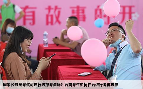國家公務(wù)員考試可自行選擇考點嗎？云南考生如何在云進行考試選擇