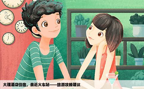 大理酒店住宿，親近火車站——旅游攻略建議