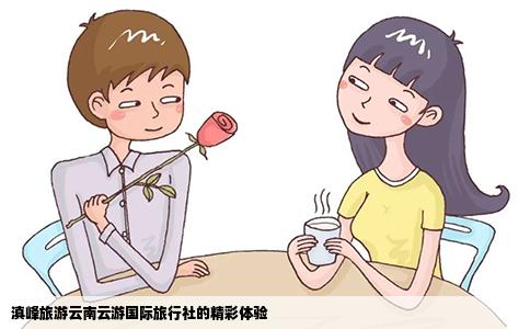 滇峰旅游云南云游國(guó)際旅行社的精彩體驗(yàn)