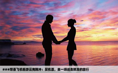 ###想乘飛機(jī)暢游云南騰沖：買機(jī)票，來一場說走就走的旅行