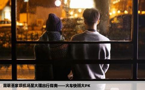 昆明巫家壩機(jī)場至大理出行指南——火車快班大PK